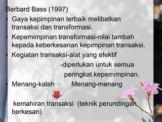 Berbard Bass (1997)
• Gaya kepimpinan terbaik melibatkan
transaksi dan transformasi.
• Kepemimpinan transformasi-nilai tambah
kepada keberkesanan kepimpinan transaksi.
• Kegiatan transaksi-alat yang efektif
-diperlukan untuk semua
peringkat kepemimpinan.
• Menang-kalah Menang-menang
kemahiran transaksi (teknik perundingan
berkesan)
 