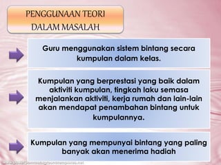 PENGGUNAAN TEORI
DALAM MASALAH
Guru menggunakan sistem bintang secara
kumpulan dalam kelas.
Kumpulan yang berprestasi yang baik dalam
aktiviti kumpulan, tingkah laku semasa
menjalankan aktiviti, kerja rumah dan lain-lain
akan mendapat penambahan bintang untuk
kumpulannya.
Kumpulan yang mempunyai bintang yang paling
banyak akan menerima hadiah
 