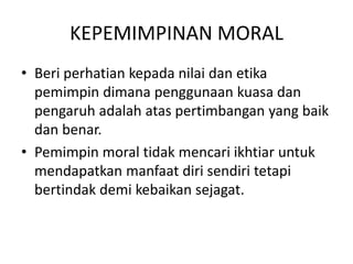 KEPEMIMPINAN MORAL
• Beri perhatian kepada nilai dan etika
pemimpin dimana penggunaan kuasa dan
pengaruh adalah atas pertimbangan yang baik
dan benar.
• Pemimpin moral tidak mencari ikhtiar untuk
mendapatkan manfaat diri sendiri tetapi
bertindak demi kebaikan sejagat.
 