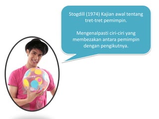 Stogdill (1974) Kajian awal tentang
tret-tret pemimpin.
Mengenalpasti ciri-ciri yang
membezakan antara pemimpin
dengan pengikutnya.
 