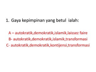 1. Gaya kepimpinan yang betul ialah:
A – autokratik,demokratik,islamik,laissez faire
B- autokratik,demokratik,islamik,transformasi
C- autokratik,demokratik,kontijensi,transformasi
 