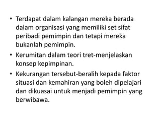 • Terdapat dalam kalangan mereka berada
dalam organisasi yang memiliki set sifat
peribadi pemimpin dan tetapi mereka
bukanlah pemimpin.
• Kerumitan dalam teori tret-menjelaskan
konsep kepimpinan.
• Kekurangan tersebut-beralih kepada faktor
situasi dan kemahiran yang boleh dipelajari
dan dikuasai untuk menjadi pemimpin yang
berwibawa.
 