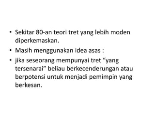 • Sekitar 80-an teori tret yang lebih moden
diperkemaskan.
• Masih menggunakan idea asas :
• jika seseorang mempunyai tret “yang
tersenarai” beliau berkecenderungan atau
berpotensi untuk menjadi pemimpin yang
berkesan.
 