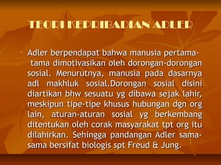 TEORI KEPRIBADIAN ADLER

-   Adler berpendapat bahwa manusia pertama-
     tama dimotivasikan oleh dorongan-dorongan
    sosial. Menurutnya, manusia pada dasarnya
    adl makhluk sosial.Dorongan sosial disini
    diartikan bhw sesuatu yg dibawa sejak lahir,
    meskipun tipe-tipe khusus hubungan dgn org
    lain, aturan-aturan sosial yg berkembang
    ditentukan oleh corak masyarakat tpt org itu
    dilahirkan. Sehingga pandangan Adler sama-
    sama bersifat biologis spt Freud & Jung.
 