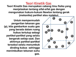 Teori Kinetik Gas
  Teori Kinetik Gas merupakan cabang ilmu fisika yang
       menjelaskan tentang sifat-sifat gas dengan
   mengunakan hukum-hukum Newton tentang gerak
            (mekanika) partikel atau molekul.

          Untuk mempermudah
        pengertian tekanan gas
(p), kita gambarkan suatu gas
     yang berada dalam ruang
         kubus tertutup sebagi
  partikel-partikel yang selalu
     bergerak setiap saat. Dan
      akhirnya partikel-partikel
    tersebut selalu menumbuk
      dinding kubus sehingga
  menimbulkan tekanan suhu
                           gas.
 