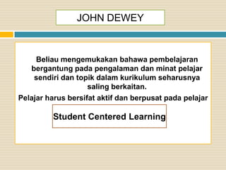 JOHN DEWEY

Beliau mengemukakan bahawa pembelajaran
bergantung pada pengalaman dan minat pelajar
sendiri dan topik dalam kurikulum seharusnya
saling berkaitan.
Pelajar harus bersifat aktif dan berpusat pada pelajar

Student Centered Learning

 