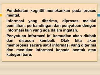 •

•

•

Pendekatan kognitif menekankan pada proses
mental.
Informasi yang diterima, diproses melalui
pemilihan, perbandingan dan penyatuan dengan
informasi lain yang ada dalam ingatan.
Penyatuan informasi ini kemudian akan diubah
dan disusun kembali. Otak kita akan
memproses secara aktif informasi yang diterima
dan menukar informasi kepada bentuk atau
kategori baru.

 