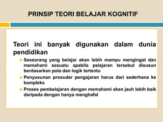 PRINSIP TEORI BELAJAR KOGNITIF

Teori ini banyak digunakan dalam dunia
pendidikan





Seseorang yang belajar akan lebih mampu mengingat dan
memahami sesuatu apabila pelajaran tersebut disusun
berdasarkan pola dan logik tertentu
Penyusunan prosuder pengajaran harus dari sederhana ke
kompleks
Proses pembelajaran dengan memahami akan jauh lebih baik
daripada dengan hanya menghafal

 
