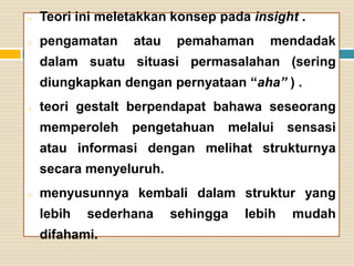 o

Teori ini meletakkan konsep pada insight .

o

pengamatan

atau

pemahaman

mendadak

dalam suatu situasi permasalahan (sering
diungkapkan dengan pernyataan “aha” ) .
o

teori gestalt berpendapat bahawa seseorang
memperoleh

pengetahuan

melalui

sensasi

atau informasi dengan melihat strukturnya

secara menyeluruh.
o

menyusunnya kembali dalam struktur yang
lebih

sederhana

difahami.

sehingga

lebih

mudah

 
