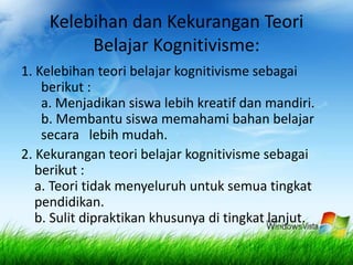 Kelebihan dan Kekurangan Teori 
Belajar Kognitivisme: 
1. Kelebihan teori belajar kognitivisme sebagai 
berikut : 
a. Menjadikan siswa lebih kreatif dan mandiri. 
b. Membantu siswa memahami bahan belajar 
secara lebih mudah. 
2. Kekurangan teori belajar kognitivisme sebagai 
berikut : 
a. Teori tidak menyeluruh untuk semua tingkat 
pendidikan. 
b. Sulit dipraktikan khusunya di tingkat lanjut. 
 