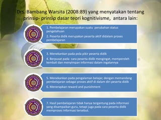 Drs. BambangWarsita (2008:89) yang menyatakan tentang 
prinsip- prinsip dasar teori kognitivisme, antara lain: 
1. Pembelajaran merupakan suatu perubahan status 
pengetahuan 
2. Peserta didik merupakan peserta aktif didalam proses 
pembelajaran 
3. Menekankan pada pola pikir peserta didik 
4. Berpusat pada cara peserta didik mengingat, memperoleh 
kembali dan menyimpan informasi dalam ingatannya 
5. Menekankan pada pengalaman belajar, dengan memandang 
pembelajaran sebagai proses aktif di dalam diri peserta didik 
6. Menerapkan reward and punishment 
7. Hasil pembelajaran tidak hanya tergantung pada informasi 
yang disampaikan guru, tetapi juga pada cara peserta didik 
memproses informasi tersebut. 
 