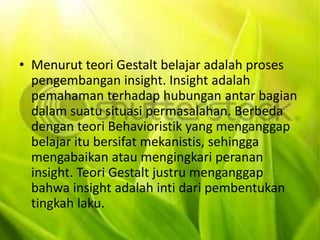 • Menurut teori Gestalt belajar adalah proses 
pengembangan insight. Insight adalah 
pemahaman terhadap hubungan antar bagian 
dalam suatu situasi permasalahan. Berbeda 
dengan teori Behavioristik yang menganggap 
belajar itu bersifat mekanistis, sehingga 
mengabaikan atau mengingkari peranan 
insight. Teori Gestalt justru menganggap 
bahwa insight adalah inti dari pembentukan 
tingkah laku. 
 