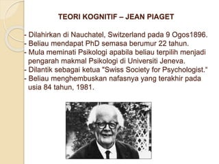 TEORI KOGNITIF – JEAN PIAGET
- Dilahirkan di Nauchatel, Switzerland pada 9 Ogos1896.
- Beliau mendapat PhD semasa berumur 22 tahun.
- Mula meminati Psikologi apabila beliau terpilih menjadi
pengarah makmal Psikologi di Universiti Jeneva.
- Dilantik sebagai ketua "Swiss Society for Psychologist.“
- Beliau menghembuskan nafasnya yang terakhir pada
usia 84 tahun, 1981.
 