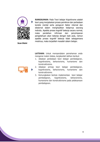 8
RANGKUMAN: Pada Teori belajar Kognitivsme adalah
teori yang menjelaskan proses pemikiran dan perbedaan
kondisi mental serta pengaruh faktor internal dan
eksternal dalam menghasilkan belajrnya seorang
individu. Apabila proses kognitif bekerja secara normal,
maka perolehan infirmasi dan penyimpanan
pengetahuan akan bekerja dengan baik pula, namun
apabila proses kognitif bekerja tidak sebagaimana
mestinya, maka terjadilah masalah dalam belajar.
Scan Disini
LATIHAN: Untuk memperdalam pemahaman anda
mengenai materi diatas, kerjakanlah latihan berikut:
1. Jelaskan perbedaan teori belajar pembelajaran,
kognitiveisme, behaviorisme, humanisme dan
konstruktivisme.
2. Jelaskan prinsip teori belajar pembelajaran,
kognitiveisme, behaviorisme, humanisme dan
konstruktivisme.
3. Kemungkakan bentuk implementasi teori belajar
pembelajaran, kognitiveisme, behaviorisme,
humanisme dan konstruktivisme pada pelaksanaan
pembelajaran.
 