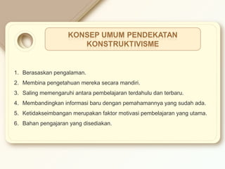 1. Berasaskan pengalaman. 
2. Membina pengetahuan mereka secara mandiri. 
3. Saling memengaruhi antara pembelajaran terdahulu dan terbaru. 
4. Membandingkan informasi baru dengan pemahamannya yang sudah ada. 
5. Ketidakseimbangan merupakan faktor motivasi pembelajaran yang utama. 
6. Bahan pengajaran yang disediakan. 
 