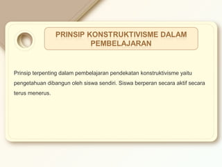 Prinsip terpenting dalam pembelajaran pendekatan konstruktivisme yaitu 
pengetahuan dibangun oleh siswa sendiri. Siswa berperan secara aktif secara 
terus menerus. 
 