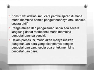 O Konstruktif adalah satu cara pembelajaran di mana
  murid membina sendiri pengetahuannya atau konsep
  secara aktif.
O Pengetahuan dan pengalaman sedia ada secara
  langsung dapat membantu murid membina
  pengetahuannya sendiri.
O Dalam proses ini, murid akan menyesuaikan
  pengetahuan baru yang diterimanya dengan
  pengetahuan yang sedia ada untuk membina
  pengetahuan baru.
 
