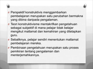 O Perspektif konstruktivis menggambarkan
  pembelajaran merupakan satu perubahan bermakna
  yang dibina daripada pengalaman.
O Teori konstruktivisme mentakrifkan pengetahuan
  sebagai subjektif di mana pelajar tidak belajar
  mengikut matlamat dan kemahiran yang ditetapkan
  guru.
O Sebaliknya, pelajar sendiri menentukan matlamat
  pembelajaran mereka.
O Pembinaan pengetahuan merupakan satu proses
  pemikiran tentang pengalaman dan
  menterjemahkannya.
 