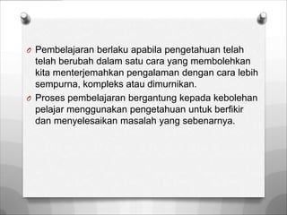O Pembelajaran berlaku apabila pengetahuan telah
  telah berubah dalam satu cara yang membolehkan
  kita menterjemahkan pengalaman dengan cara lebih
  sempurna, kompleks atau dimurnikan.
O Proses pembelajaran bergantung kepada kebolehan
  pelajar menggunakan pengetahuan untuk berfikir
  dan menyelesaikan masalah yang sebenarnya.
 