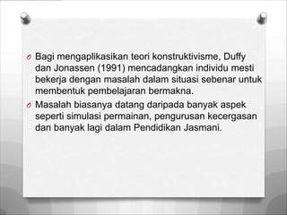 O Bagi mengaplikasikan teori konstruktivisme, Duffy
  dan Jonassen (1991) mencadangkan individu mesti
  bekerja dengan masalah dalam situasi sebenar untuk
  membentuk pembelajaran bermakna.
O Masalah biasanya datang daripada banyak aspek
  seperti simulasi permainan, pengurusan kecergasan
  dan banyak lagi dalam Pendidikan Jasmani.
 