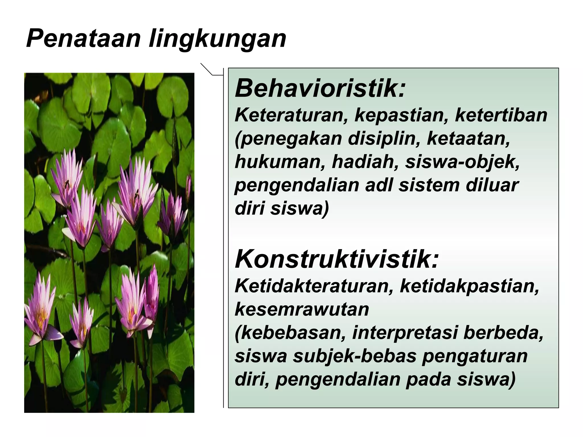 Penataan lingkungan  Behavioristik:  Keteraturan, kepastian, ketertiban  (penegakan disiplin, ketaatan, hukuman, hadiah, siswa-objek, pengendalian adl sistem diluar diri siswa) Konstruktivistik: Ketidakteraturan, ketidakpastian, kesemrawutan  (kebebasan, interpretasi berbeda, siswa subjek-bebas pengaturan diri, pengendalian pada siswa)  