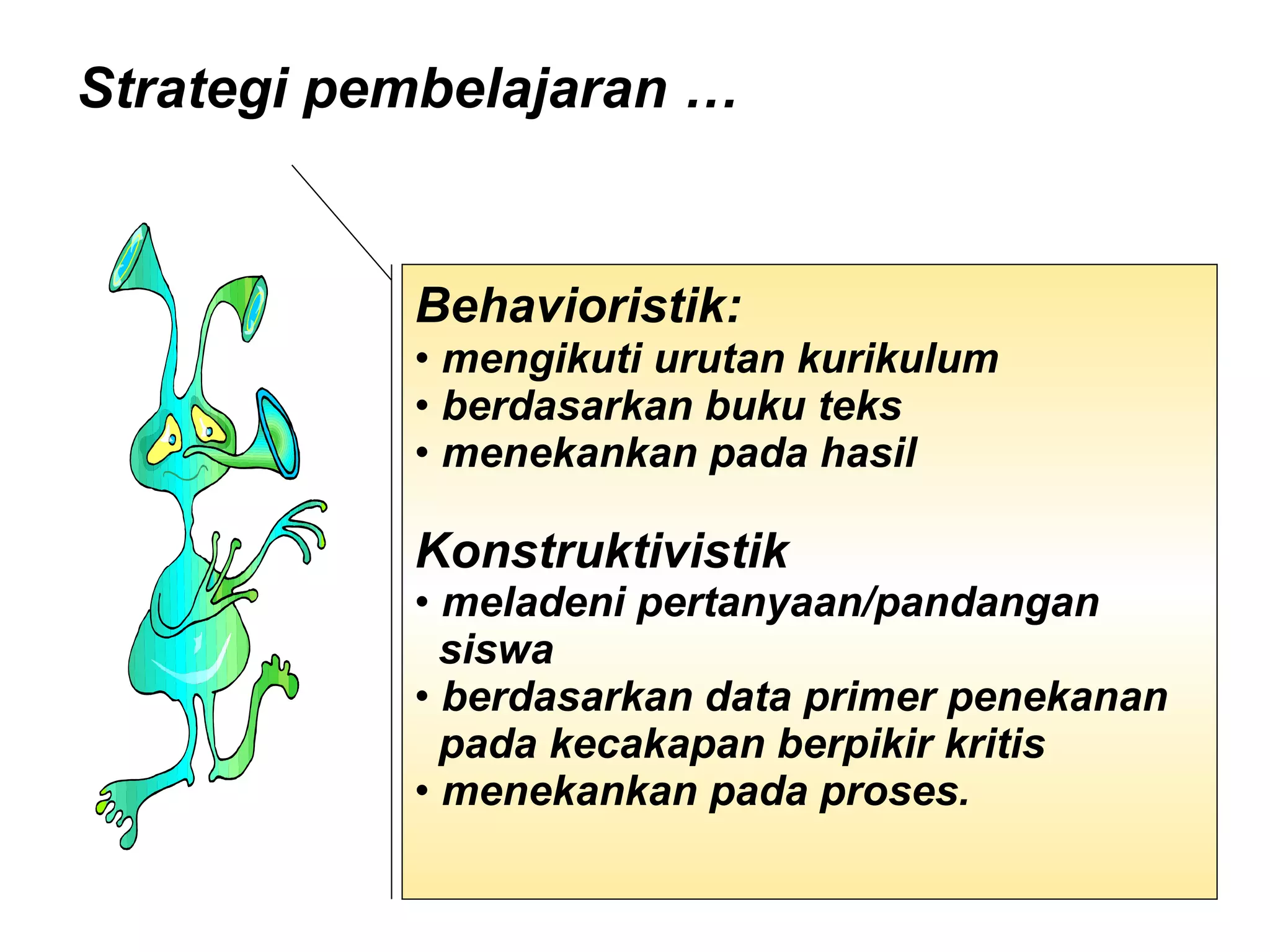 Strategi pembelajaran …  Behavioristik:   mengikuti urutan kurikulum  berdasarkan buku teks menekankan pada hasil  Konstruktivistik  meladeni pertanyaan/pandangan  siswa  berdasarkan data primer penekanan  pada kecakapan berpikir kritis  menekankan pada proses.  