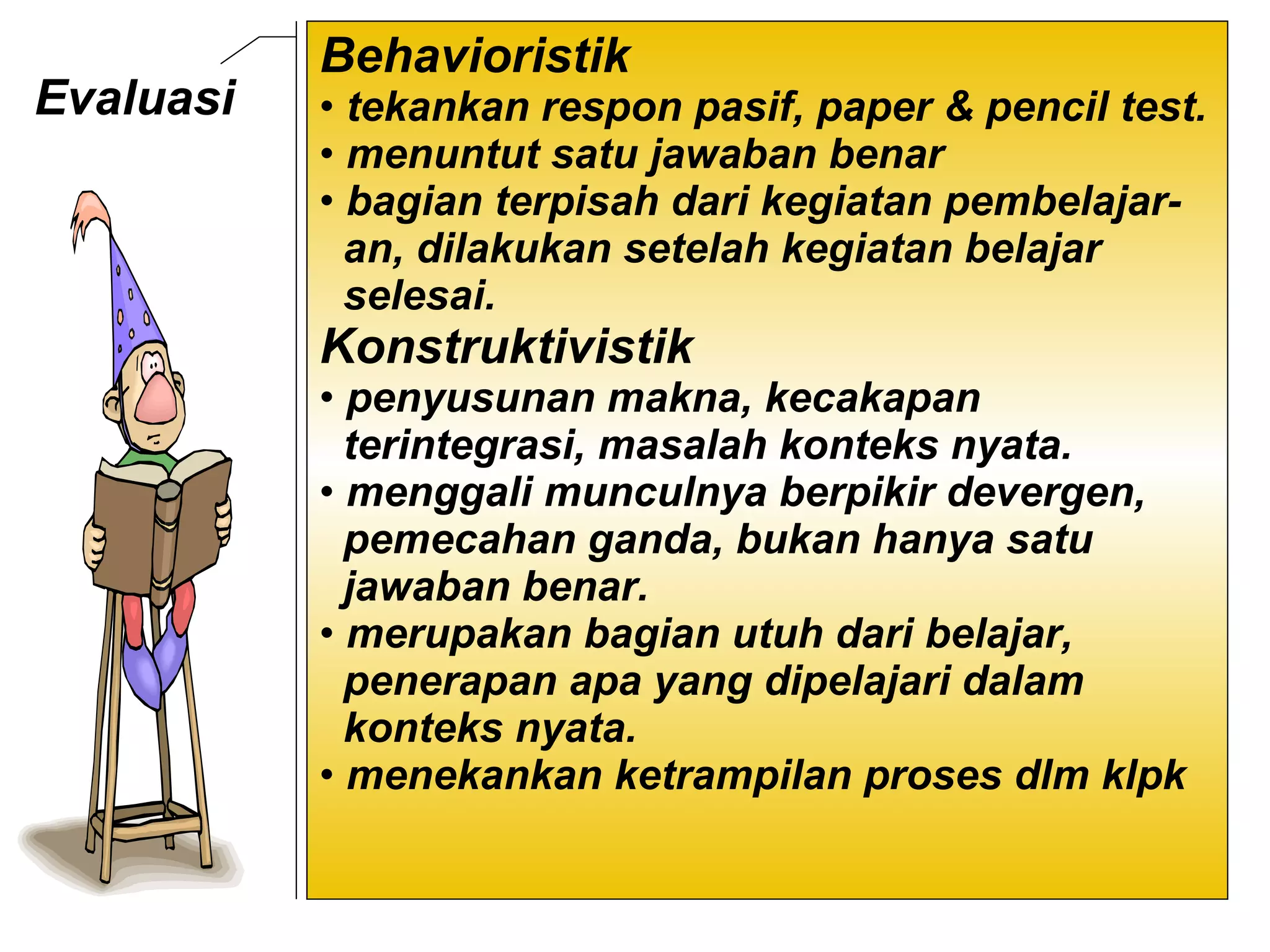 Evaluasi  Behavioristik  tekankan respon pasif, paper & pencil test.  menuntut satu jawaban benar  bagian terpisah dari kegiatan pembelajar- an, dilakukan setelah kegiatan belajar  selesai.  Konstruktivistik penyusunan makna, kecakapan  terintegrasi, masalah konteks nyata.  menggali munculnya berpikir devergen,  pemecahan ganda, bukan hanya satu  jawaban benar.  merupakan bagian utuh dari belajar,  penerapan apa yang dipelajari dalam  konteks nyata. menekankan ketrampilan proses dlm klpk 