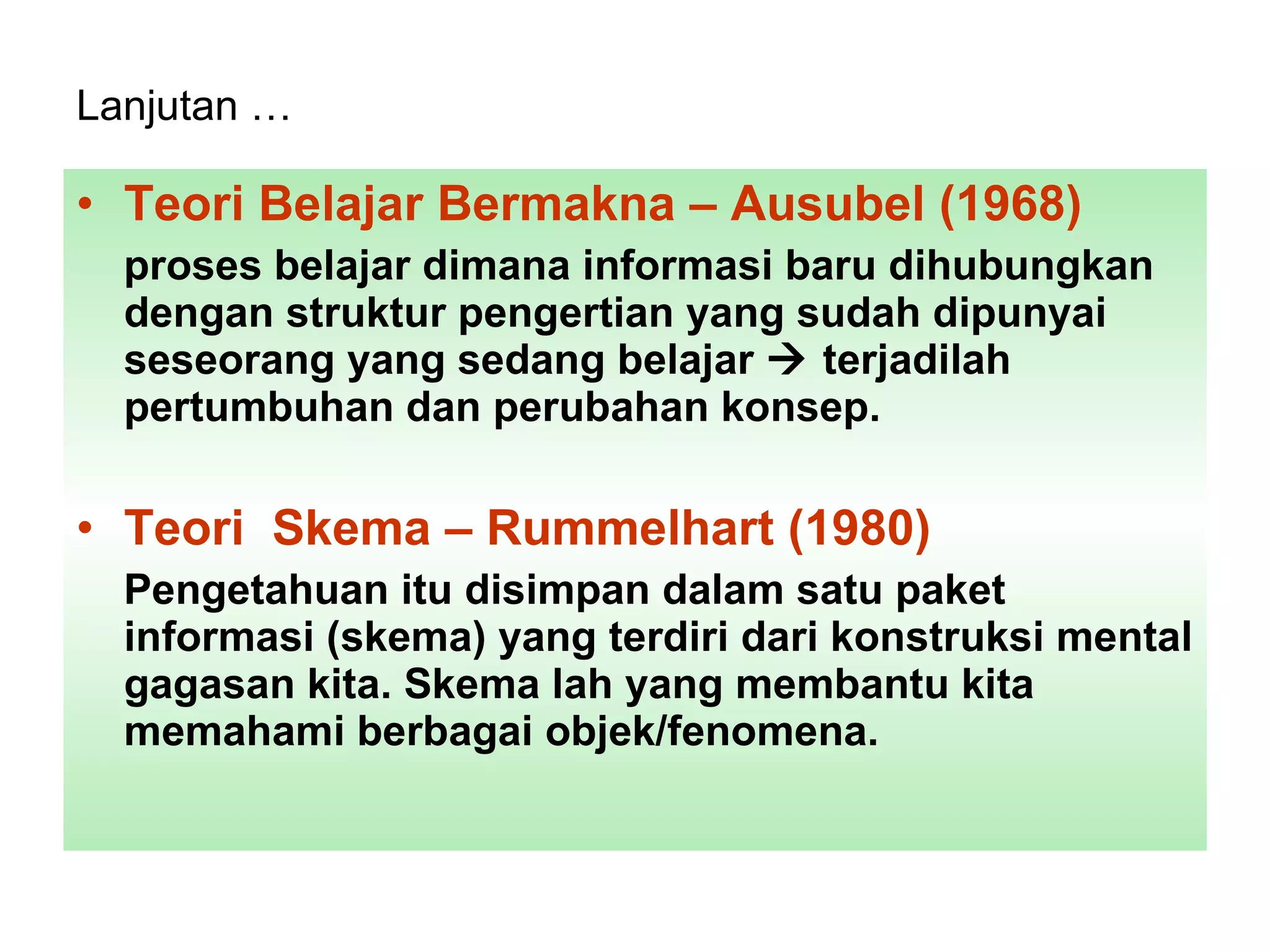 Lanjutan …   Teori Belajar Bermakna – Ausubel (1968) proses belajar dimana informasi baru dihubungkan dengan struktur pengertian yang sudah dipunyai seseorang yang sedang belajar    terjadilah pertumbuhan dan perubahan konsep.  Teori  Skema – Rummelhart (1980) Pengetahuan itu disimpan dalam satu paket  informasi (skema) yang terdiri dari konstruksi mental gagasan kita. Skema lah yang membantu kita memahami berbagai objek/fenomena.  