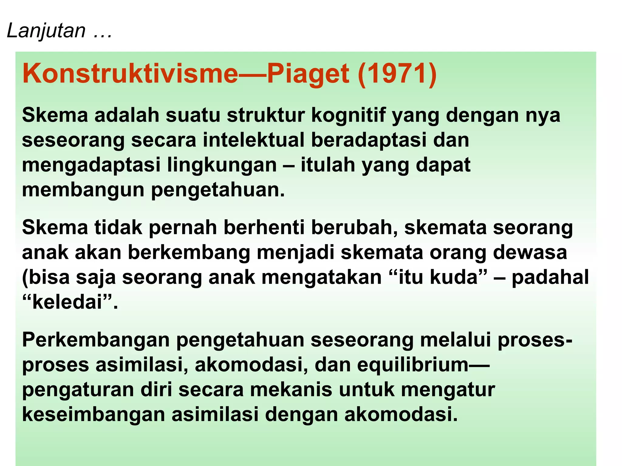 Lanjutan …   Konstruktivisme—Piaget (1971)  Skema adalah suatu struktur kognitif yang dengan nya seseorang secara intelektual beradaptasi dan mengadaptasi lingkungan – itulah yang dapat membangun pengetahuan.  Skema tidak pernah berhenti berubah, skemata seorang anak akan berkembang menjadi skemata orang dewasa (bisa saja seorang anak mengatakan “itu kuda” – padahal “keledai”.  Perkembangan pengetahuan seseorang melalui proses-proses asimilasi, akomodasi, dan equilibrium—pengaturan diri secara mekanis untuk mengatur keseimbangan asimilasi dengan akomodasi.  