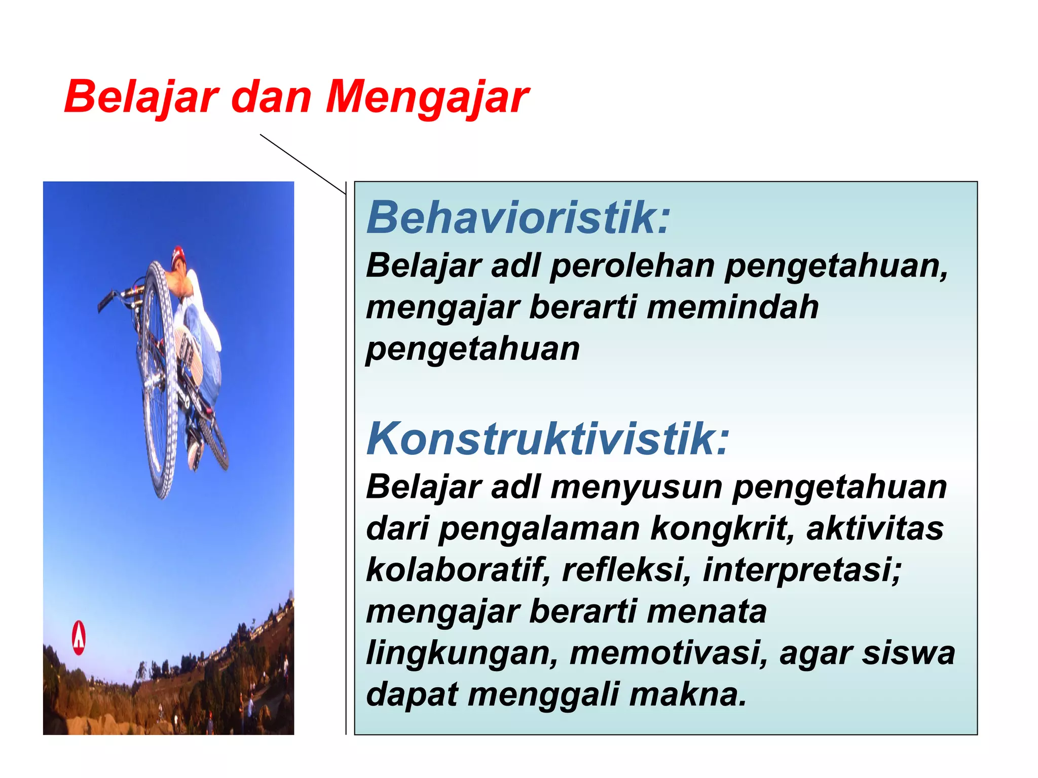 Belajar dan Mengajar  Behavioristik:  Belajar adl perolehan pengetahuan, mengajar berarti memindah pengetahuan  Konstruktivistik:   Belajar adl menyusun pengetahuan dari pengalaman kongkrit, aktivitas kolaboratif, refleksi, interpretasi; mengajar berarti menata lingkungan, memotivasi, agar siswa dapat menggali makna.  