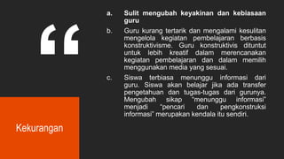 Kekurangan
a. Sulit mengubah keyakinan dan kebiasaan
guru
b. Guru kurang tertarik dan mengalami kesulitan
mengelola kegiatan pembelajaran berbasis
konstruktivisme. Guru konstruktivis dituntut
untuk lebih kreatif dalam merencanakan
kegiatan pembelajaran dan dalam memilih
menggunakan media yang sesuai.
c. Siswa terbiasa menunggu informasi dari
guru. Siswa akan belajar jika ada transfer
pengetahuan dan tugas-tugas dari gurunya.
Mengubah sikap “menunggu informasi”
menjadi “pencari dan pengkonstruksi
informasi” merupakan kendala itu sendiri.
 