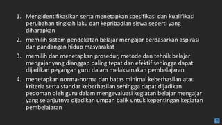 1. Mengidentifikasikan serta menetapkan spesifikasi dan kualifikasi
perubahan tingkah laku dan kepribadian siswa seperti yang
diharapkan
2. memilih sistem pendekatan belajar mengajar berdasarkan aspirasi
dan pandangan hidup masyarakat
3. memilih dan menetapkan prosedur, metode dan tehnik belajar
mengajar yang dianggap paling tepat dan efektif sehingga dapat
dijadikan pegangan guru dalam melaksanakan pembelajaran
4. menetapkan norma-norma dan batas minimal keberhasilan atau
kriteria serta standar keberhasilan sehingga dapat dijadikan
pedoman oleh guru dalam mengevaluasi kegiatan belajar mengajar
yang selanjutnya dijadikan umpan balik untuk kepentingan kegiatan
pembelajaran
 