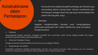 Konstruktivisme
dalam
Pembelajaran
Konstruktivisme adalah perspektif psikologis dan filosofis yang
memandang bahwa masing-masin individu membentuk atau
membangun sebagian besar dari apa yang mereka pelajari dan
pahami (bruning etal. 2004).
1. Apersepsi
kegiatan menghubungkan konsepsi awal, mengungkapkan
pertanyaan-pertanyaan dari materi sebelumnya yang merupakan
konsep prasyarat.
2. Eksplorasi
mengungkapkan dugaan sementara. menggali menyelidiki dan menemukan sendiri konsep sebagai jawaban dari dugaan
sementara yang dikemukakan pada tahap sebelumnya
3. Diskusi dan Penjelasan Konsep
mengkomunikasikan hasil penyelidikan dan temuannya, guru sebagai Fasilitator
4. Pengembangan dan Aplikasi
memberikan penekanan terhadap konsep-konsep. kemudian siswa membuat kesimpulan melalui bimbingan guru dan menerapkan
pemahaman konseptual yang telah diperoleh melalui pembelajaran saat itu melalui pengerjaan tugas
 