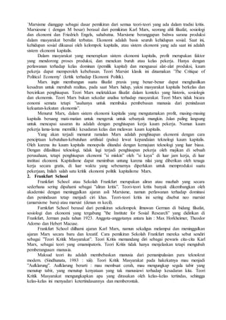 `Marxisme dianggap sebagai dasar pemikiran dari semua teori-teori yang ada dalam tradisi kritis.
Marxiesme ( dengan M besar) berasal dari pemikiran Karl Marx, seorang ahli filsafat, sosiologi
dan ekonomi dan Friedrich Engels, sahabatna. Marxisme beranggapan bahwa sarana produksi
dalam masyarakat bersifat terbatas. Ekonomi adalah basis seuruh kehidupan sosial. Saat ini,
kehidupan sosial dikuasai oleh kelompok kapitalis, atau sistem ekonomi yang ada saat ini adalah
sistem ekonomi kapitalis.
Dalam masyarakat yang menerapkan sistem ekonomi kapitalis, profit merupakan faktor
yang mendorong proses produksi, dan menekan buruh atau kelas pekerja. Hanya dengan
perlawanan terhadap kelas dominan (pemilik kapital) dan menguasai alat-alat produksi, kaum
pekerja dapat memperoleh kebebasan. Teori Marxist klasik ini dinamakan ’The Critique of
Political Economy’ (kritik terhadap Ekonomi Politik).
Marx ingin membangun suatu filsafat praxis yang benar-benar dapat menghasilkan
kesadran untuk merubah realitas, pada saat Marx hidup, yakni masyarakat kapitalis berkelas dan
bercirikan penghisapan. Teori Marx meletakkan filsafat dalam konteks yang historis, sosiologis
dan ekonomis. Teori Marx bukan sekedar analisa terhadap masyarakat. Teori Marx tidak bicara
eonomi semata tetapi ”usahanya untuk membuka pembebasan manusia dari penindasan
kekuatan-kekutan ekonomis”.
Menurut Marx, dalam sistem ekonomi kapitalis yang mengutamakan profit, masing-masing
kapitalis beruang mati-matian untuk mengeruk untuk sebanyak mungkin. Jalan paling langsung
untuk mencapai sasaran itu adalah dengan penghisapan kerja kaum pekerja. Namun kaum
pekerja lama-lama memiliki kesadaran kelas dan melawan kaum kapitalis.
Yang akan terjadi menurut ramalan Marx adalah penghisapan ekonomi dengan cara
penciptaan kebutuhan-kebutuhan artifisial (palsu) lewat kepandaian teknologi kaum kapitalis.
Oleh karena itu kaum kapitalis monopolis ditandai dengan kemajuan teknologi yang luar biasa.
Dengan difasilitasi teknologi, tidak lagi terjadi penghisapan pekerja oleh majikan di sebuah
perusahaan, tetapi penghisapan ekonomi ”si miskin” oleh ”si kaya” di luar jam kerja, di luar
institusi ekonomi. Kapitalisme dapat menimbun untung karena nilai yang diberikan oleh tenaga
kerja secara gratis, di luar waktu yang sebenarnya diperlukan untuk memproduksi suatu
pekerjaan, Inilah salah satu kritik ekonomi politik kapitalisme Marx.
2. Frankfurt School
Frankfurt School atau Sekolah Frankfurt merupakan aliran atau mazhab yang secara
sederhana sering dipahami sebagai ”aliran kritis”. Teori-teori kritis banyak dikembangkan oleh
akademisi dengan meninggalkan ajaran asli Marxisme, namun perlawanan terhadap dominasi
dan penindasan tetap menjadi ciri khas. Teori-teori kritis ini sering disebut neo marxist
(amarxisme baru) atau marxist (denan m kecil).
Farnkfurt School berasal dari pemikiran sekelompok ilmuwan German di bidang filsafat,
sosiologi dan ekonomi yang tergabung ”the Institute for Sosial Research” yang didirikan di
Frankfurt, Jerman pada tahun 1923. Anggota-anggotanya antara lain : Max Horkheimer, Theodor
Adorno dan Hebert Macuse.
Frankfurt School diilhami ajaran Karl Marx, namun sekaligus melampui dan meninggalkan
ajaran Marx secara baru dan kreatif. Cara pemikiran Sekolah Frankfurt mereka sebut sendiri
sebagai ”Teori Kritik Masyarakat”. Teori Kritis memandang diri sebagai pewaris cita-cita Karl
Marx, sebagai teori yang emansipatoris. Teori Kritis tidak hanya menjelaskan tetapi mengubah
pemberangusan manusia.
Maksud teori itu adalah membebaskan manusia dari pemanipulasian para teknokrat
modern. (Sindhunata, 1983 : xiii). Teori Kritik Masyarakat pada hakekatnya mau menjadi
”Aufklarung”. Aufklarung berarti : mau membuat cerah, mau mengungkap segala tabir yang
menutup tabir, yang menutup kenyataan yang tak manusiawi terhadap kesadaran kita. Teori
Kritik Masyarakat mengungkapkan apa yang dirasakan oleh kelas-kelas tertindas, sehingga
kelas-kelas ini menyadari ketertindasannya dan memberontak.
 