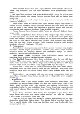 Dalam Frankfurt School dikeal nama Jurgen Habermas, murid termasyhur Theodor W.
Adorno, yang membaharui Teori Kritis secara fundamental. Pokok pembaharuannya tersebut
adalah :
1. Bila ajaran Marx menganggap basik seluruh kehidupan adalah ekonomi dan bekerja adalah
aktivitas pokok manusia, maka menurut Habermas pekerjaan hanya salah satu tindakan dasar
manusia saja.
2. Di samping pekerjaan masih terdapat tindakan yang sama dasariah, yaitu interaksi atau
komunikasi antarmanusia,
Dalam konteks kedua ini kemudian nama Jurgen Habermas menjadi sangat terkenal di
kalangan akademisi komunikasi. Menurut Habermas penidasan tidak dapat bersifat total, tetapi
masih ada tempat di mana manusia dapat mengalami ide kebebasan, sehingga selalu masih ada
tempat berpijak untuk menentang penindasan. Tempat itu adalah komunikasi.
Temuan Habermas bahwa komunikasi adalah ”tempat ide kebebasan” dijelaskan Suseno
sebagai berikut :
”Habermas memperlihatkan bahwa komunikasi tidak mungkin tanpa adanya kebebasan,
Kita dapat saja dipaksa atau didesak untuk mengatakan ini atau itu, tetapi kita tak pernah dapat
dipaksa untuk mengerti. Manangkap maksud orang lain pun tak pernah dapat dipaksakan. Begitu
pula orang tak dapat dipaksa menyadari suatu kebenaran, untuk menyetujui suatu pendapat
dalam hati, atau untuk mencinta seseorang. Dalam pengalaman komunikasi sudah tertanam
pengalaman kebebasan”. (Sindhunata, 1983 : xxiii).
3. Postmodernisme
Postmodernisme adalah paham yang menolak bahwa proyek pencerahan yang dijanjikan
moderenitas. Menurut penganut posmodernisme, modernitas yang ditandai dengan munculnya
masyarakat industri dan banyaknya informasi telah memanipulasi berbagai hal termasuk
pengetahuan. Beberapa tokoh postmodernisme adalah :
1. Jean Fracois Lyotard, berpendapat bahwa postmodernime menolak janji besar
modernisme, bahwa modernisme membawa kemauan masyarakat.
2. Jean Baurillard, berpendapat bahwa dalam modernisme, realitas dan cerita tdak dapat
dibedakan. Maka budaya dalam masyarakat modern tidak dapat dipercaya karena merupakan
realitas artifisal atau realitas palsu. Misal : dengan kemauan teknologi, lukisan asli tidak dapat
dibedakan dengan lukisan pasu. Bahkan kadang yang palsu lebih bagus dari yang asli.
Postsrukturalis : adalah salah satu cabang postmodernisme yang secara khusus menolak
makna-makna tanda yang sudah terstruktur dalam pola pikir masyarakat. Setiap orang bebas
menafsirkan makna tanda yang ditemui. Roland Barthes tentang semiotika adalah salah satu
contoh.
Postkolonialisme : juga merupakan salah satu anak cabang postmodernisme, tetapi yang
secara khusus mempelajari budaya-budaya yang ada saat ini sebagai akibat proses penjajahan
masa lalu.[2]
4. Kajian Budaya
Teori-teori dalam Kajian Budaya berminat dalam mempelajari budaya-budaya yang
terpinggirkan oleh ideologi-ideologi dominan yang hidup pada sebuah budaya. Fokus Kajian
Budaya adalah perubahan sosial, yaitu munculnya atau diakuinya budaya-budaya yang
termarginalkan tersebut. Ini yang membedakan dengan Frankfur School yang melawan dominasi
untuk merebut kekuasaan dalam masyarakat. ”Arena bermain” Kajian Budaya antara lain : ras,
gender, usia.
Kajian Budaya merupakan sebuah bidang studi interdisipliner. Kajian Budaya diakui
sebagai bidang studi secara resmi, ditandai dengan munculnya ”the Centre for Contempory
Cultural Studies” di Birmingham, Inggris tahun 1964.
Salah satu teori atau konsep baru postmodern khususnya postkolonialisme dan juga dapat
dikategorikan sebagai kajian Budaya adalah : Teori Identitas Budaya yang dibuat Stuart Hall.
Teori ini menolak identitas Afrika (orang-orang kulit hitam) seperti yang diberikan oleh Eropa
(orang-orang kulit putih).
 