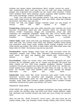 kebutuhan akan integrasi diantara kajian-khususnya filosofi, sosiologi, ekonomi dan sejarah –
untuk mempromosikan filosofi social yang luas atau teori kritik yang mampu menawarkan
pengujian yang komprehensif akan kontradiksi dan inter koneksi dalam masyarakat. Frankfurt
School merupakan Marxis dalam inspirasinya; pertama, pengikutnya melihat kapitalisme sebagai
tahap evolusi perkembangan sosialisme dan kemudian komunisme.
Ketiga, Teori kritik berada dalam paradigm modernis. Yaitu tradisi yang dibangun atas
sebuah asumsi melalui jawaban ilmu pengetahuan, bahwa agen individu sebagai agen perubahan
dan penemuan aspek budaya yang cuma-cuma.
Keempat, teori kritik yang dianggap melanggar modernitas dengan cara yang beragam. Di
antaranya tradisi kritis dalam kelompok ini meliputi :
Posmodernisme, dalampengertian yang umum adalah perpecahan antara modernitas dan proyek
pencerahan. Posmodernisme muncul pada akhir masyarakat industry dan munculnya jaman
informasi. Produksi barang-barang dianggap oleh posmodernisme sebagai jalan untuk
memproduksi dan memanipulasi pengetahuan. Dimulai pada tahun 1970-an menolak elitism,
puritanisme, dan sterelisitas’ rasional karena pluralism, relativitas, kebaruan (novelty) dan
kontradiksi. Tokoh-tokohnya Jean-Francois Lyotarddst.
Cultural Studies adalah sebuah tradisi kritik yang dihubungkan dengan ragam post-modernisme
dalam tradisi kritik. Para teoretikus kajian budaya pada prinsipnya membahas tentang ideologi
yang mendominasi sebuah budaya dengan mengkaji dampak terjadinya perubahan social dari
sebuah ideologi yang dominan. Oleh karena itu kajian budaya bukan dalam definisi umum, tetapi
budaya dalam arti “politis” dan kekuasaan yang kuat atas yang lemah.
Postrukturalisme, biasanya dianggap sebagai bagian dari proyek pos-modern karena pos-
strukturalisme mengolah usaha modern dalam menemukan kebenaran-kebenaran universal,
naratif, metode, dan makna yang digunakan untuk mengenal dunia. Tokoh-tokohnya di
antaranya: Jaques Derrida tahun 1966.
Post-kolonialisme, dengan kata kuncinya bahwa semua kebudayaan dipengaruhi oleh proses
kekaisaran dari era kolonialisasi sampai saat ini”. Gagasan yang dikemukan oleh Edward Said
(dalam Littlejohn and Foss, 2009) bahwa penjajahan menciptakan “kebedaan”. Penjajahan
menciptakan stereotip pada populasi kelas tertentu dan warna kulit tertentu. Para tereotikus pos-
kolonial mengkaji isu-isu sebagaimana yang dikaji oleh kajian budaya dan kritik, ras, kelas, dan
gender, dan seksualitas tetapi semua distuasikan dalam susunan geopolitik dari hubungan
negara-negara serta sejarah antar negara mereka.
KajianFeminis. Kajian feminis tidak sekedar menawarkan kajian gender. Feminis berusaha
menawarkan teori-teori yang memusatkan pada pengalaman perempuan dan untuk
membicarakan kategori-kategori gender dan sosial lainnya, termasuk ras, etnis, kelas, dan
seksualitas. Kajian feminis dalam komunikasi misalnya bagaimana praktik komunikasi berfungsi
menyebarkan ideologi-ideologi gender yang dimediasi oleh wacana.
PERSPEKTIF TEORI KRITIS
TEORI KRITIS lahir sebagai koreksi dari pandangan konstruktivisme yang kurang sensitif pada
proses produksi dan reproduksi makna yang terjadi secara historis maupun intitusional. Analisis
kritis menekankan pada konstelalsi kekuatan yang terjadi pada proses produksi dan reproduksi
makna.
Aliran teori kritis bisa disebut ideologically oriented inquiry, yaitu suatu wacana atau cara
pandang terhadap realitas yang mempunyai orientasi ideologis terhadap paham tertentu. Ideologi
 