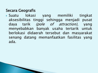 Secara Geografis
 Suatu lokasi yang memiliki tingkat
aksesibilitas tinggi sehingga menjadi pusat
daya tarik (pole of attraction), yang
menyebabkan banyak usaha tertarik untuk
berlokasi didaerah tersebut dan masyarakat
senang datang memanfaatkan fasilitas yang
ada.
 