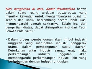 Dari pengertian di atas, dapat disimpulkan bahwa
dalam suatu ruang terdapat pusat-pusat yang
memiliki kekuatan untuk mengembangkan pusat itu
sendiri dan untuk berkembang secara lebih luas,
mempengaruhi daerah sekitarnya. Selain itu, dari
pengertian diatas, dapat disimpulkan inti dari Teori
Growth Pole, yaitu :
Dalam proses pembangunan akan timbul industri
unggulan yang merupakan industri penggerak
utama dalam pembangunan suatu daerah.
Keterkaitan antar industri sangat erat, maka
perkembangan industri unggulan akan
mempengaruhi perkembangan industri lain yang
berhubungan dengan industri unggulan.
 