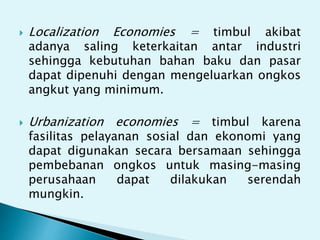  Localization Economies = timbul akibat
adanya saling keterkaitan antar industri
sehingga kebutuhan bahan baku dan pasar
dapat dipenuhi dengan mengeluarkan ongkos
angkut yang minimum.
 Urbanization economies = timbul karena
fasilitas pelayanan sosial dan ekonomi yang
dapat digunakan secara bersamaan sehingga
pembebanan ongkos untuk masing-masing
perusahaan dapat dilakukan serendah
mungkin.
 