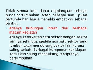 Tidak semua kota dapat digolongkan sebagai
pusat pertumbuhan, tetapi sebagai suatu pusat
pertumbuhan harus memiliki empat ciri sebagai
berikut :
1. Adanya hubungan intern dari berbagai
macam kegiatan
Adanya keterkaitan satu sektor dengan sektor
lainnya sehingga apabila ada satu sektor yang
tumbuh akan mendorong sektor lain karena
saling terkait. Berbagai komponen kehidupan
kota akan saling mendukung terciptanya
pertumbuhan.
 