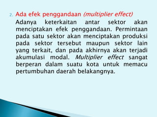 2. Ada efek penggandaan (multiplier effect)
Adanya keterkaitan antar sektor akan
menciptakan efek penggandaan. Permintaan
pada satu sektor akan menciptakan produksi
pada sektor tersebut maupun sektor lain
yang terkait, dan pada akhirnya akan terjadi
akumulasi modal. Multiplier effect sangat
berperan dalam suatu kota untuk memacu
pertumbuhan daerah belakangnya.
 