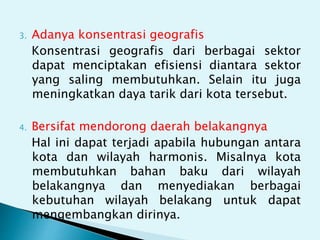 3. Adanya konsentrasi geografis
Konsentrasi geografis dari berbagai sektor
dapat menciptakan efisiensi diantara sektor
yang saling membutuhkan. Selain itu juga
meningkatkan daya tarik dari kota tersebut.
4. Bersifat mendorong daerah belakangnya
Hal ini dapat terjadi apabila hubungan antara
kota dan wilayah harmonis. Misalnya kota
membutuhkan bahan baku dari wilayah
belakangnya dan menyediakan berbagai
kebutuhan wilayah belakang untuk dapat
mengembangkan dirinya.
 