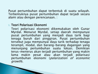Pusat pertumbuhan dapat terbentuk di suatu wilayah.
Terbentuknya pusat pertumbuhan dapat terjadi secara
alami atau dengan perencanaan. :
1. Teori Polarisasi Ekonomi
Teori polarisasi ekonomi dikemukakan oleh Gunar
Myrdal. Menurut Myrdal, setiap daerah mempunyai
pusat pertumbuhan yang menjadi daya tarik bagi
tenaga buruh dari pinggiran. Pusat pertumbuhan
tersebut juga mempunyai daya tarik terhadap tenaga
terampil, modal, dan barang-barang dagangan yang
menunjang pertumbuhan suatu lokasi. Demikian
terus-menerus akan terjadi pertumbuhan yang makin
lama makin pesat atau akan terjadi polarisasi
pertumbuhan ekonomi (polarization of economic
growth).
 