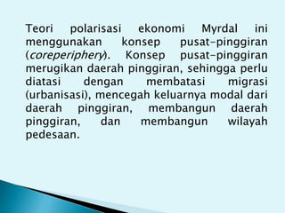 Teori polarisasi ekonomi Myrdal ini
menggunakan konsep pusat-pinggiran
(coreperiphery). Konsep pusat-pinggiran
merugikan daerah pinggiran, sehingga perlu
diatasi dengan membatasi migrasi
(urbanisasi), mencegah keluarnya modal dari
daerah pinggiran, membangun daerah
pinggiran, dan membangun wilayah
pedesaan.
 