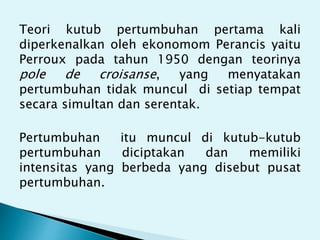 Teori kutub pertumbuhan pertama kali
diperkenalkan oleh ekonomom Perancis yaitu
Perroux pada tahun 1950 dengan teorinya
pole de croisanse, yang menyatakan
pertumbuhan tidak muncul di setiap tempat
secara simultan dan serentak.
Pertumbuhan itu muncul di kutub-kutub
pertumbuhan diciptakan dan memiliki
intensitas yang berbeda yang disebut pusat
pertumbuhan.
 