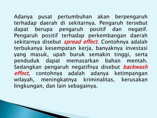 Adanya pusat pertumbuhan akan berpengaruh
terhadap daerah di sekitarnya. Pengaruh tersebut
dapat berupa pengaruh positif dan negatif.
Pengaruh positif terhadap perkembangan daerah
sekitarnya disebut spread effect. Contohnya adalah
terbukanya kesempatan kerja, banyaknya investasi
yang masuk, upah buruk semakin tinggi, serta
penduduk dapat memasarkan bahan mentah.
Sedangkan pengaruh negatifnya disebut backwash
effect, contohnya adalah adanya ketimpangan
wilayah, meningkatnya kriminalitas, kerusakan
lingkungan, dan lain sebagainya.
 