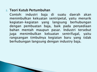2. Teori Kutub Pertumbuhan
Contoh: industri baja di suatu daerah akan
menimbulkan kekuatan sentripetal, yaitu menarik
kegiatan-kegiatan yang langsung berhubungan
dengan pembuatan baja, baik pada penyediaan
bahan mentah maupun pasar. Industri tersebut
juga menimbulkan kekuatan sentrifugal, yaitu
rangsangan timbulnya kegiatan baru yang tidak
berhubungan langsung dengan industry baja.
 