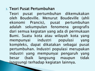 3. Teori Pusat Pertumbuhan
Teori pusat pertumbuhan dikemukakan
oleh Boudeville. Menurut Boudeville (ahli
ekonomi Prancis), pusat pertumbuhan
adalah sekumpulan fenomena geografis
dari semua kegiatan yang ada di permukaan
Bumi. Suatu kota atau wilayah kota yang
mempunyai industri populasi yang
kompleks, dapat dikatakan sebagai pusat
pertumbuhan. Industri populasi merupakan
industri yang mempunyai pengaruh yang
besar (baik langsung maupun tidak
langsung) terhadap kegiatan lainnya.
 