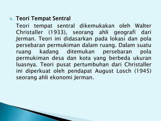 4. Teori Tempat Sentral
Teori tempat sentral dikemukakan oleh Walter
Christaller (1933), seorang ahli geografi dari
Jerman. Teori ini didasarkan pada lokasi dan pola
persebaran permukiman dalam ruang. Dalam suatu
ruang kadang ditemukan persebaran pola
permukiman desa dan kota yang berbeda ukuran
luasnya. Teori pusat pertumbuhan dari Christaller
ini diperkuat oleh pendapat August Losch (1945)
seorang ahli ekonomi Jerman.
 