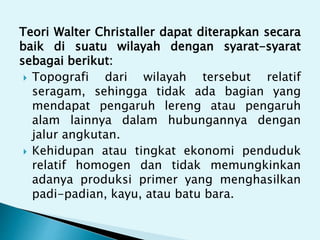 Teori Walter Christaller dapat diterapkan secara
baik di suatu wilayah dengan syarat-syarat
sebagai berikut:
 Topografi dari wilayah tersebut relatif
seragam, sehingga tidak ada bagian yang
mendapat pengaruh lereng atau pengaruh
alam lainnya dalam hubungannya dengan
jalur angkutan.
 Kehidupan atau tingkat ekonomi penduduk
relatif homogen dan tidak memungkinkan
adanya produksi primer yang menghasilkan
padi-padian, kayu, atau batu bara.
 